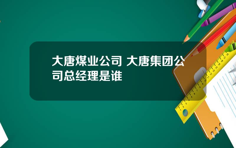 大唐煤业公司 大唐集团公司总经理是谁
